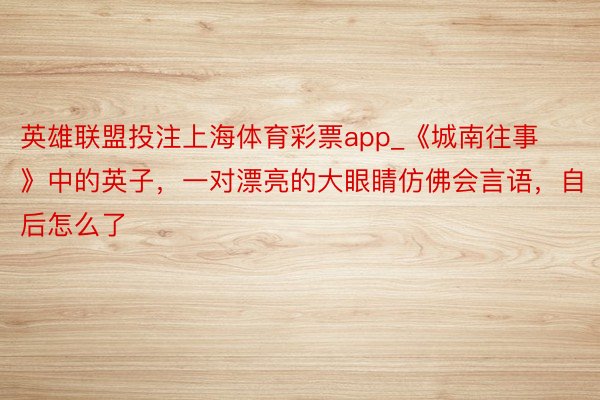英雄联盟投注上海体育彩票app_《城南往事》中的英子，一对漂亮的大眼睛仿佛会言语，自后怎么了