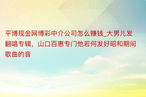 平博现金网博彩中介公司怎么赚钱_大男儿发翻唱专辑，山口百惠专门他若何发好昭和期间歌曲的音