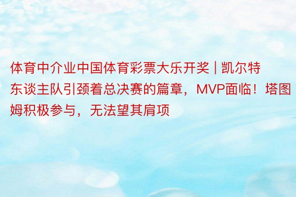 体育中介业中国体育彩票大乐开奖 | 凯尔特东谈主队引颈着总决赛的篇章，MVP面临！塔图姆积极参与，无法望其肩项