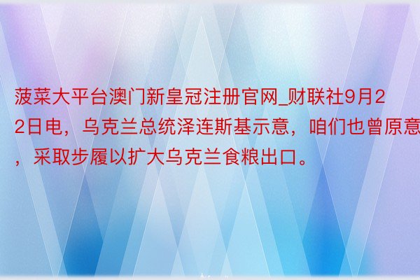 菠菜大平台澳门新皇冠注册官网_财联社9月22日电，乌克兰总统泽连斯基示意，咱们也曾原意，采取步履以扩大乌克兰食粮出口。