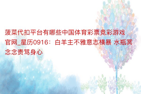 菠菜代扣平台有哪些中国体育彩票竞彩游戏官网_星历0916：白羊主不雅意志横暴 水瓶冥念念责骂身心