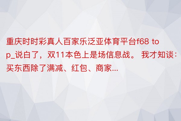 重庆时时彩真人百家乐泛亚体育平台f68 top_说白了,双11本色上是场信息战。 我才知谈:买东西除了满减、红包、商家...