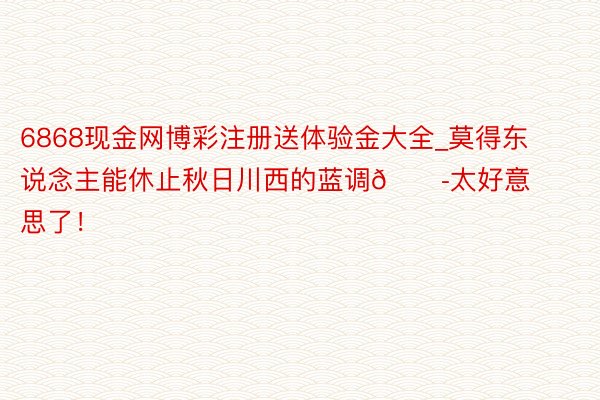 6868现金网博彩注册送体验金大全_莫得东说念主能休止秋日川西的蓝调😭太好意思了!