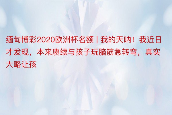 缅甸博彩2020欧洲杯名额 | 我的天呐!我近日才发现,本来赓续与孩子玩脑筋急转弯,真实大略让孩