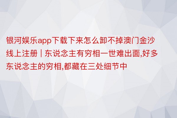 银河娱乐app下载下来怎么卸不掉澳门金沙线上注册 | 东说念主有穷相一世难出面,好多东说念主的穷相,都藏在三处细节中