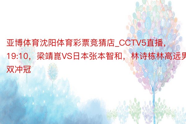 亚博体育沈阳体育彩票竞猜店_CCTV5直播,19:10,梁靖崑VS日本张本智和,林诗栋林高远男双冲冠