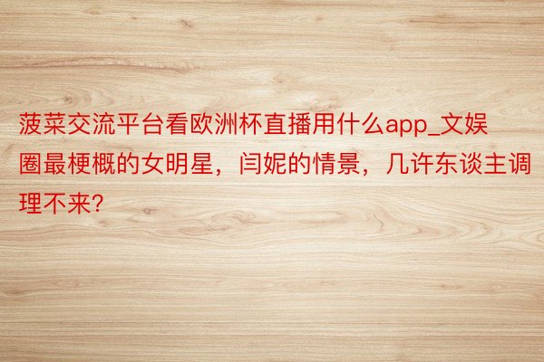 菠菜交流平台看欧洲杯直播用什么app_文娱圈最梗概的女明星，闫妮的情景，几许东谈主调理不来？