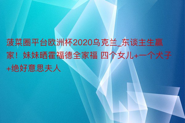 菠菜圈平台欧洲杯2020乌克兰_东谈主生赢家！妹妹晒霍福德全家福 四个女儿+一个犬子+绝好意思夫人