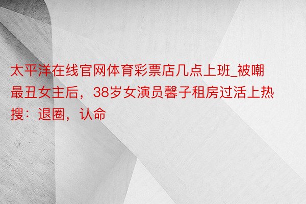 太平洋在线官网体育彩票店几点上班_被嘲最丑女主后，38岁女演员馨子租房过活上热搜：退圈，认命