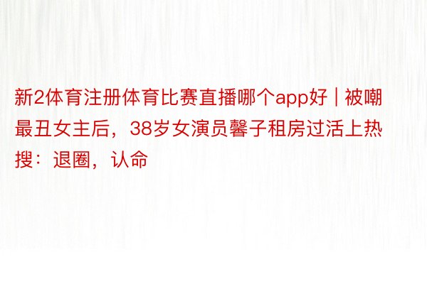 新2体育注册体育比赛直播哪个app好 | 被嘲最丑女主后，38岁女演员馨子租房过活上热搜：退圈，认命