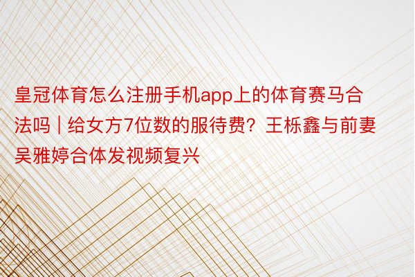 皇冠体育怎么注册手机app上的体育赛马合法吗 | 给女方7位数的服待费？王栎鑫与前妻吴雅婷合体发视频复兴