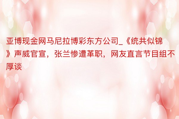 亚博现金网马尼拉博彩东方公司_《统共似锦》声威官宣，张兰惨遭革职，网友直言节目组不厚谈