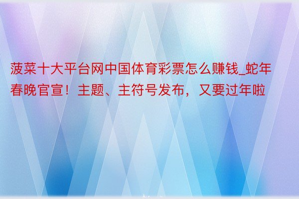 菠菜十大平台网中国体育彩票怎么赚钱_蛇年春晚官宣！主题、主符号发布，又要过年啦