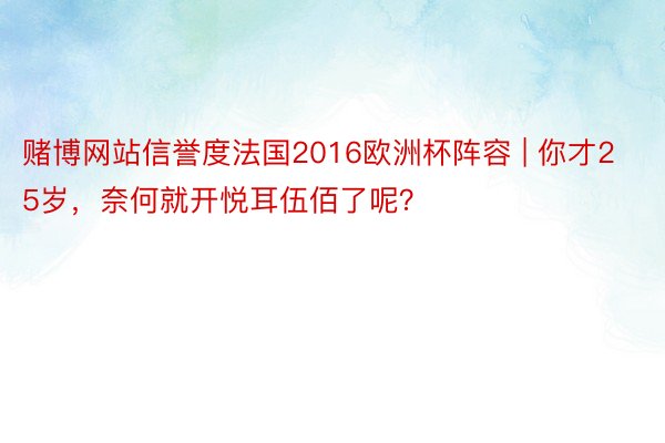赌博网站信誉度法国2016欧洲杯阵容 | 你才25岁，奈何就开悦耳伍佰了呢？