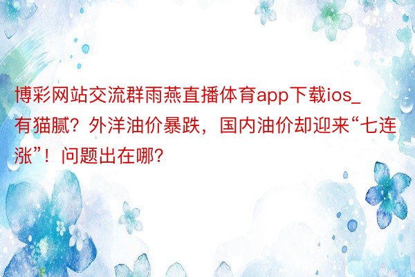 博彩网站交流群雨燕直播体育app下载ios_有猫腻？外洋油价暴跌，国内油价却迎来“七连涨”！问题出在哪？