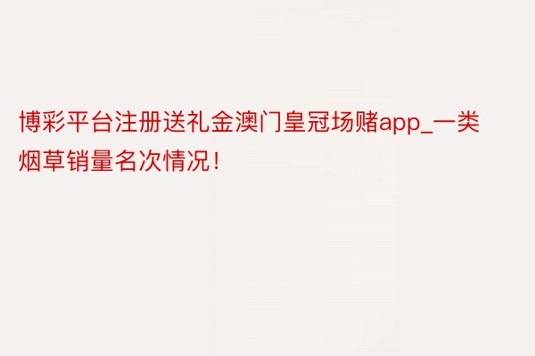 博彩平台注册送礼金澳门皇冠场赌app_一类烟草销量名次情况！