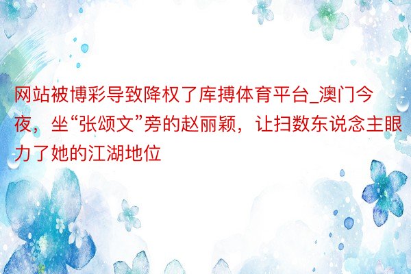 网站被博彩导致降权了库搏体育平台_澳门今夜，坐“张颂文”旁的赵丽颖，让扫数东说念主眼力了她的江湖地位