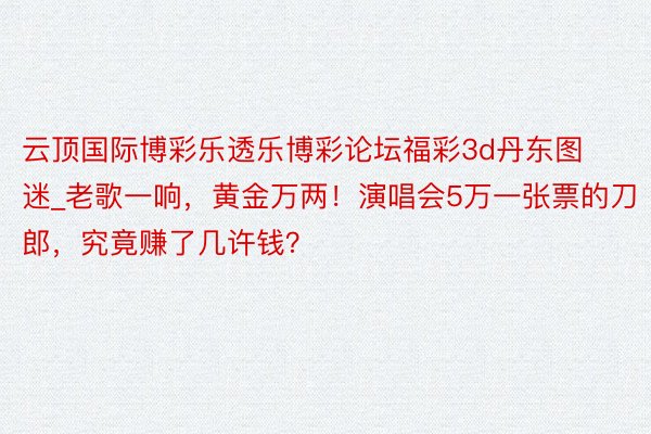 云顶国际博彩乐透乐博彩论坛福彩3d丹东图迷_老歌一响，黄金万两！演唱会5万一张票的刀郎，究竟赚了几许钱？