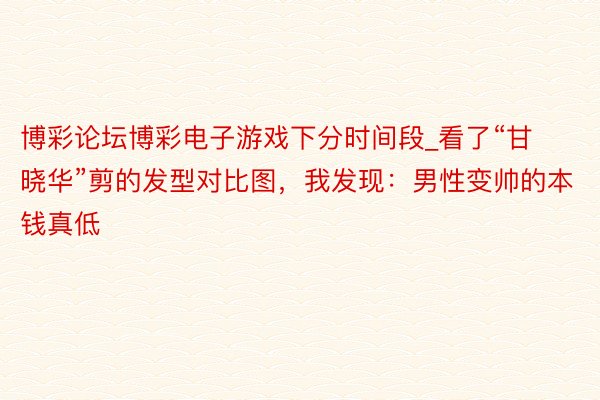 博彩论坛博彩电子游戏下分时间段_看了“甘晓华”剪的发型对比图，我发现：男性变帅的本钱真低