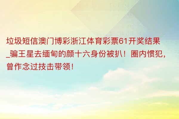垃圾短信澳门博彩浙江体育彩票61开奖结果_骗王星去缅甸的颜十六身份被扒！圈内惯犯，曾作念过技击带领！