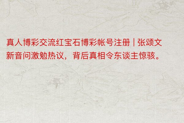 真人博彩交流红宝石博彩帐号注册 | 张颂文新音问激勉热议，背后真相令东谈主惊骇。