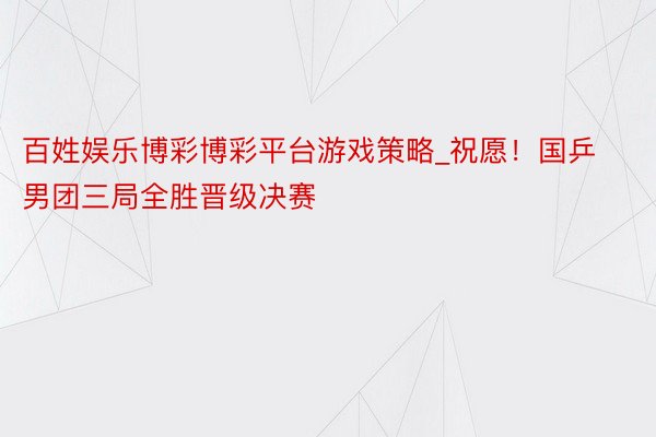 百姓娱乐博彩博彩平台游戏策略_祝愿！国乒男团三局全胜晋级决赛