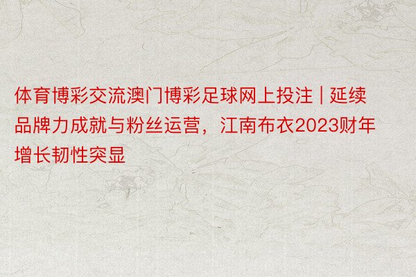 体育博彩交流澳门博彩足球网上投注 | 延续品牌力成就与粉丝运营，江南布衣2023财年增长韧性突显