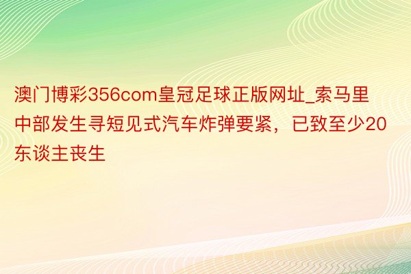 澳门博彩356com皇冠足球正版网址_索马里中部发生寻短见式汽车炸弹要紧，已致至少20东谈主丧生