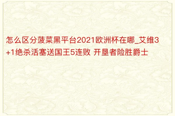 怎么区分菠菜黑平台2021欧洲杯在哪_艾维3+1绝杀活塞送国王5连败 开垦者险胜爵士