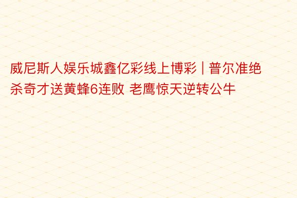 威尼斯人娱乐城鑫亿彩线上博彩 | 普尔准绝杀奇才送黄蜂6连败 老鹰惊天逆转公牛