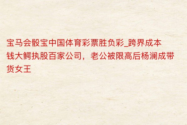 宝马会骰宝中国体育彩票胜负彩_跨界成本钱大鳄执股百家公司，老公被限高后杨澜成带货女王