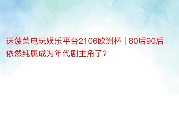 送菠菜电玩娱乐平台2106欧洲杯 | 80后90后依然纯属成为年代剧主角了？