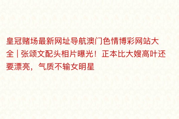 皇冠赌场最新网址导航澳门色情博彩网站大全 | 张颂文配头相片曝光！正本比大嫂高叶还要漂亮，气质不输女明星