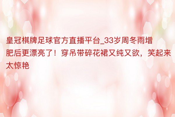皇冠棋牌足球官方直播平台_33岁周冬雨增肥后更漂亮了！穿吊带碎花裙又纯又欲，笑起来太惊艳