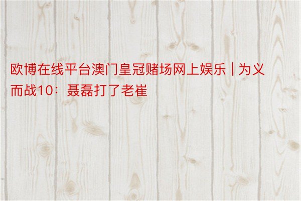 欧博在线平台澳门皇冠赌场网上娱乐 | 为义而战10：聂磊打了老崔