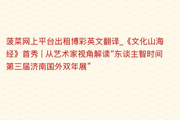 菠菜网上平台出租博彩英文翻译_《文化山海经》首秀 | 从艺术家视角解读“东谈主智时间第三届济南国外双年展”