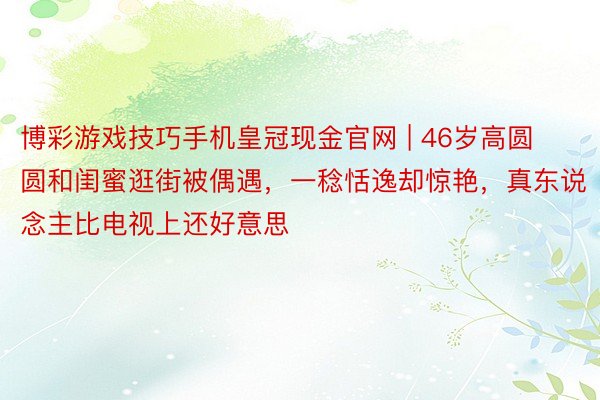博彩游戏技巧手机皇冠现金官网 | 46岁高圆圆和闺蜜逛街被偶遇，一稔恬逸却惊艳，真东说念主比电视上还好意思
