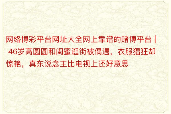 网络博彩平台网址大全网上靠谱的赌博平台 | 46岁高圆圆和闺蜜逛街被偶遇，衣服猖狂却惊艳，真东说念主比电视上还好意思