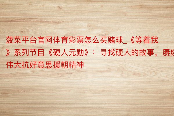菠菜平台官网体育彩票怎么买赌球_《等着我》系列节目《硬人元勋》：寻找硬人的故事，赓续伟大抗好意思援朝精神