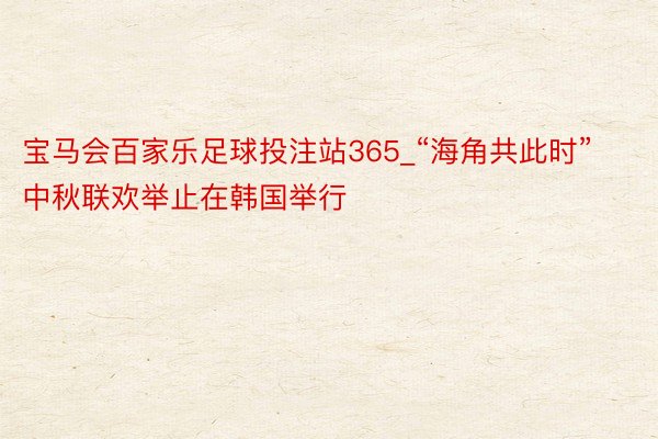 宝马会百家乐足球投注站365_“海角共此时”中秋联欢举止在韩国举行
